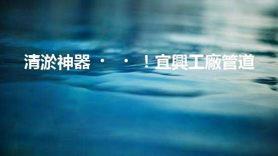 清淤神器！宜興工廠管道清淤價(jià)格揭秘，驚人優(yōu)惠等你來！ - 副本